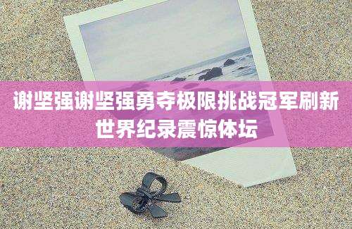 谢坚强谢坚强勇夺极限挑战冠军刷新世界纪录震惊体坛