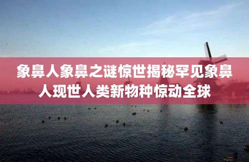 象鼻人象鼻之谜惊世揭秘罕见象鼻人现世人类新物种惊动全球