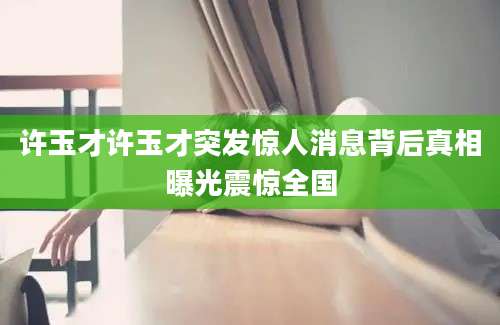 许玉才许玉才突发惊人消息背后真相曝光震惊全国