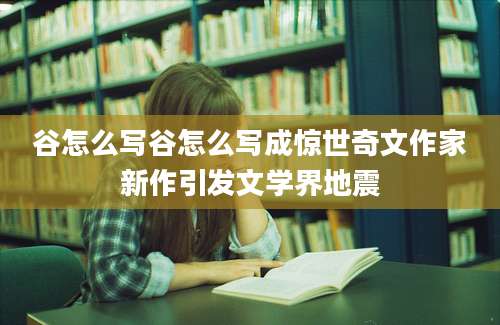 谷怎么写谷怎么写成惊世奇文作家新作引发文学界地震