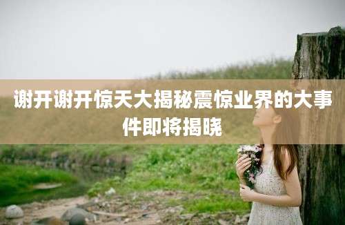 谢开谢开惊天大揭秘震惊业界的大事件即将揭晓