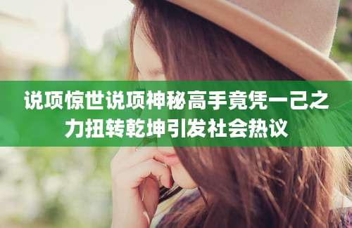 说项惊世说项神秘高手竟凭一己之力扭转乾坤引发社会热议