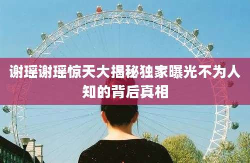谢瑶谢瑶惊天大揭秘独家曝光不为人知的背后真相