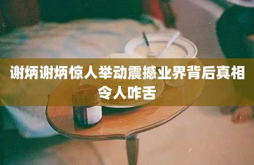 谢炳谢炳惊人举动震撼业界背后真相令人咋舌