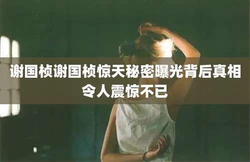 谢国桢谢国桢惊天秘密曝光背后真相令人震惊不已