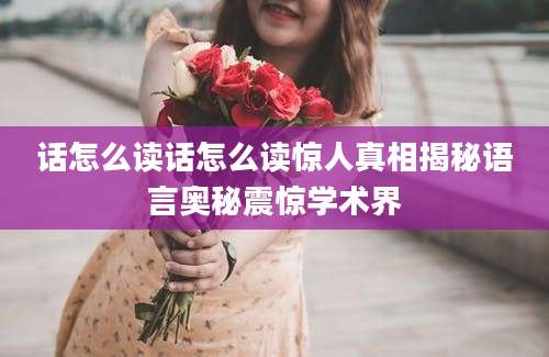 话怎么读话怎么读惊人真相揭秘语言奥秘震惊学术界