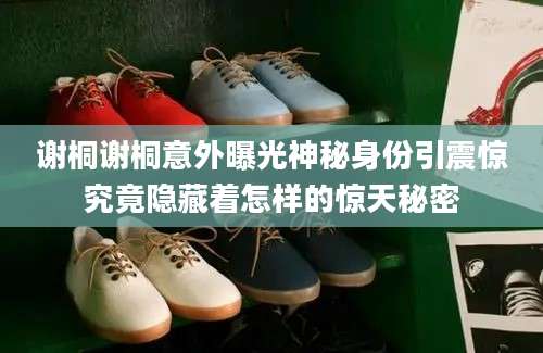 谢桐谢桐意外曝光神秘身份引震惊究竟隐藏着怎样的惊天秘密