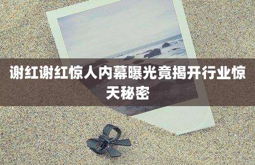 谢红谢红惊人内幕曝光竟揭开行业惊天秘密