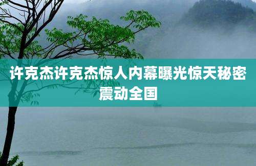 许克杰许克杰惊人内幕曝光惊天秘密震动全国