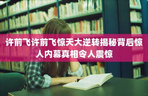 许前飞许前飞惊天大逆转揭秘背后惊人内幕真相令人震惊