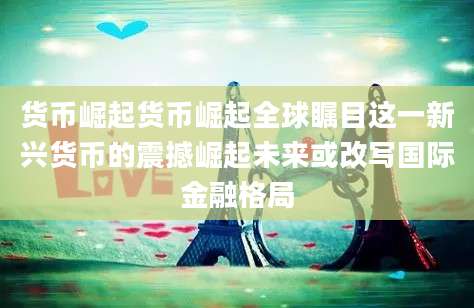 货币崛起货币崛起全球瞩目这一新兴货币的震撼崛起未来或改写国际金融格局