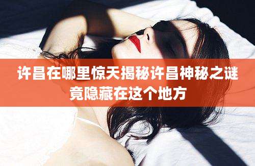 许昌在哪里惊天揭秘许昌神秘之谜竟隐藏在这个地方