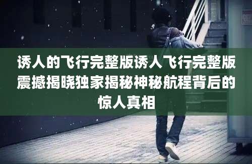 诱人的飞行完整版诱人飞行完整版震撼揭晓独家揭秘神秘航程背后的惊人真相