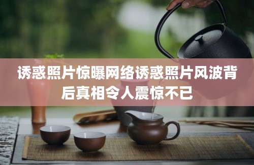 诱惑照片惊曝网络诱惑照片风波背后真相令人震惊不已