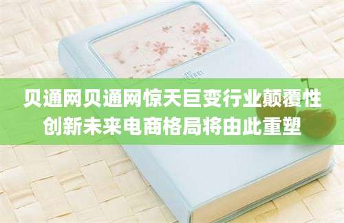 贝通网贝通网惊天巨变行业颠覆性创新未来电商格局将由此重塑