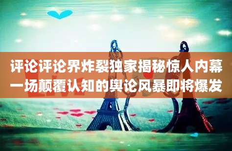 评论评论界炸裂独家揭秘惊人内幕一场颠覆认知的舆论风暴即将爆发