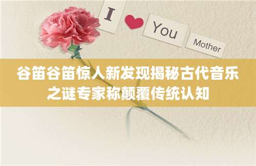 谷笛谷笛惊人新发现揭秘古代音乐之谜专家称颠覆传统认知