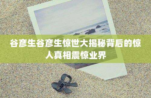 谷彦生谷彦生惊世大揭秘背后的惊人真相震惊业界
