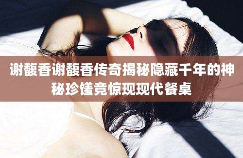 谢馥香谢馥香传奇揭秘隐藏千年的神秘珍馐竟惊现现代餐桌