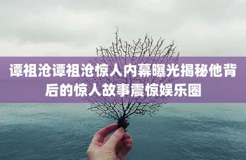 谭祖沧谭祖沧惊人内幕曝光揭秘他背后的惊人故事震惊娱乐圈